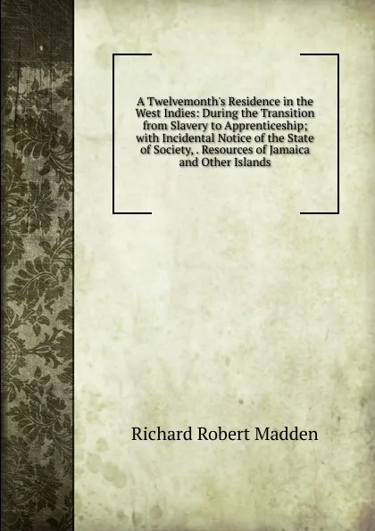 Обложка книги A Twelvemonth.s Residence in the West Indies: During the Transition from Slavery to Apprenticeship; with Incidental Notice of the State of Society, . Resources of Jamaica and Other Islands, Madden Richard Robert