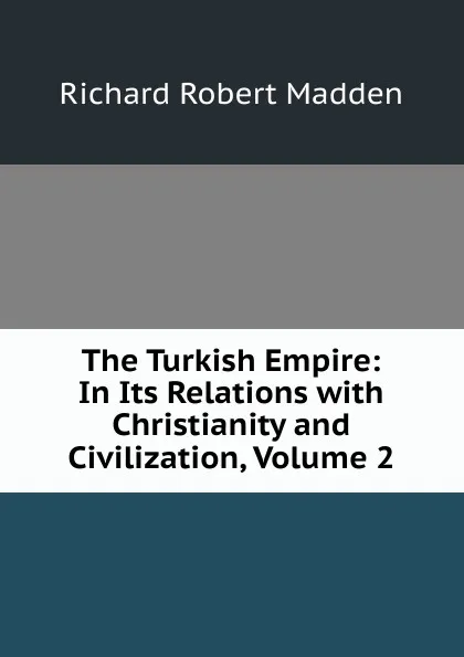 Обложка книги The Turkish Empire: In Its Relations with Christianity and Civilization, Volume 2, Madden Richard Robert