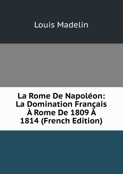 Обложка книги La Rome De Napoleon: La Domination Francais A Rome De 1809 A 1814 (French Edition), Louis Madelin