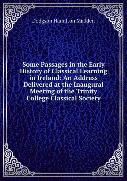 Обложка книги Some Passages in the Early History of Classical Learning in Ireland: An Address Delivered at the Inaugural Meeting of the Trinity College Classical Society, Dodgson Hamilton Madden