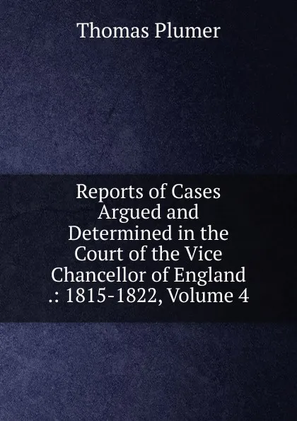 Обложка книги Reports of Cases Argued and Determined in the Court of the Vice Chancellor of England .: 1815-1822, Volume 4, Thomas Plumer