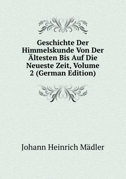 Обложка книги Geschichte Der Himmelskunde Von Der Altesten Bis Auf Die Neueste Zeit, Volume 2 (German Edition), Johann Heinrich Mädler