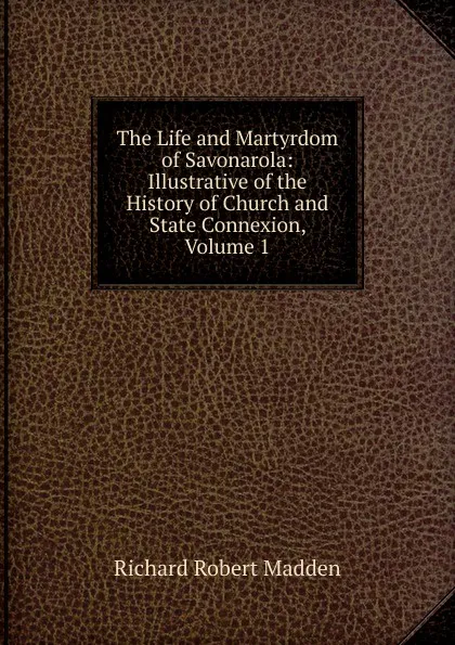 Обложка книги The Life and Martyrdom of Savonarola: Illustrative of the History of Church and State Connexion, Volume 1, Madden Richard Robert