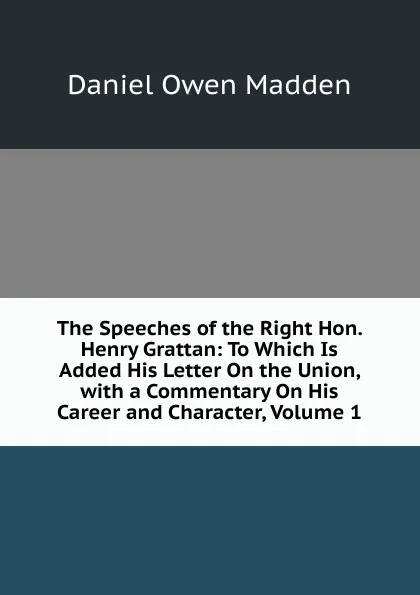 Обложка книги The Speeches of the Right Hon. Henry Grattan: To Which Is Added His Letter On the Union, with a Commentary On His Career and Character, Volume 1, Daniel Owen Madden