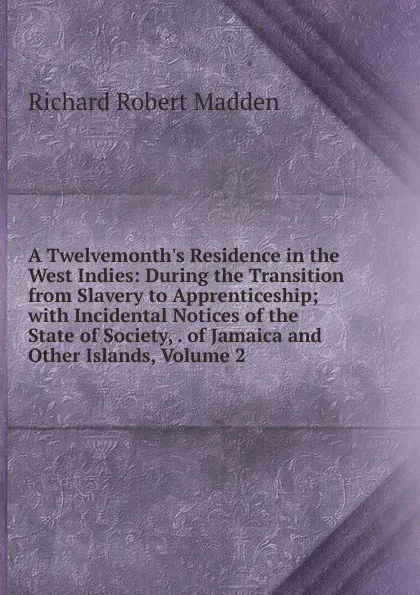 Обложка книги A Twelvemonth.s Residence in the West Indies: During the Transition from Slavery to Apprenticeship; with Incidental Notices of the State of Society, . of Jamaica and Other Islands, Volume 2, Madden Richard Robert