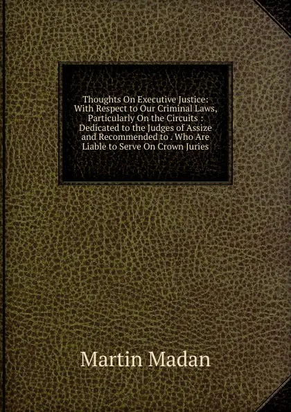 Обложка книги Thoughts On Executive Justice: With Respect to Our Criminal Laws, Particularly On the Circuits : Dedicated to the Judges of Assize and Recommended to . Who Are Liable to Serve On Crown Juries, Martin Madan