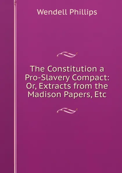 Обложка книги The Constitution a Pro-Slavery Compact: Or, Extracts from the Madison Papers, Etc, Wendell Phillips