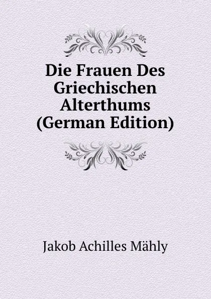 Обложка книги Die Frauen Des Griechischen Alterthums (German Edition), Jakob Achilles Mähly