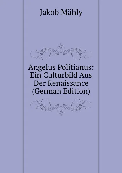 Обложка книги Angelus Politianus: Ein Culturbild Aus Der Renaissance (German Edition), Jakob Mähly