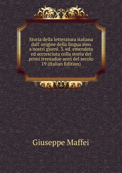 Обложка книги Storia della letteratura italiana dall. origine della lingua sino a.nostri giorni. 3. ed. emendata ed accresciuta colla storia dei primi trentadue anni del secolo 19 (Italian Edition), Giuseppe Maffei