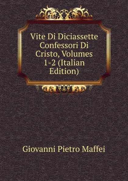 Обложка книги Vite Di Diciassette Confessori Di Cristo, Volumes 1-2 (Italian Edition), Giovanni Pietro Maffei