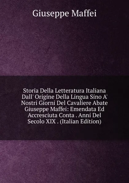 Обложка книги Storia Della Letteratura Italiana Dall. Origine Della Lingua Sino A. Nostri Giorni Del Cavaliere Abate Giuseppe Maffei: Emendata Ed Accresciuta Conta . Anni Del Secolo XIX . (Italian Edition), Giuseppe Maffei