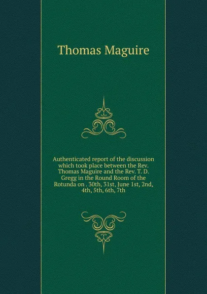 Обложка книги Authenticated report of the discussion which took place between the Rev. Thomas Maguire and the Rev. T. D. Gregg in the Round Room of the Rotunda on . 30th, 31st, June 1st, 2nd, 4th, 5th, 6th, 7th, Thomas Maguire