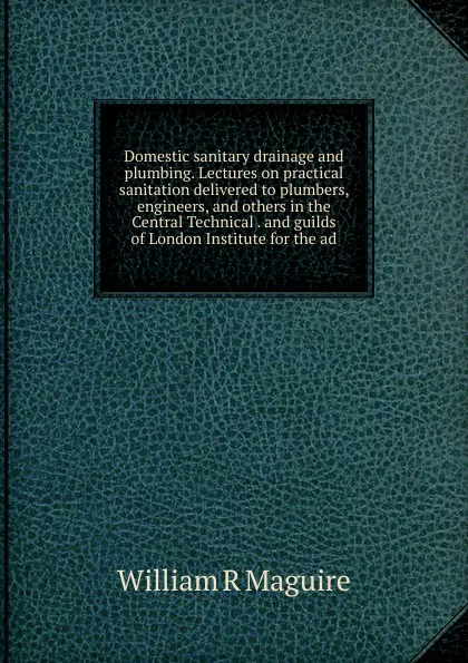 Обложка книги Domestic sanitary drainage and plumbing. Lectures on practical sanitation delivered to plumbers, engineers, and others in the Central Technical . and guilds of London Institute for the ad, William R Maguire