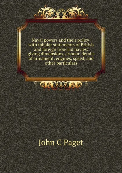 Обложка книги Naval powers and their policy: with tabular statements of British and foreign ironclad navies: giving dimensions, armour, details of armament, engines, speed, and other particulars, John C Paget