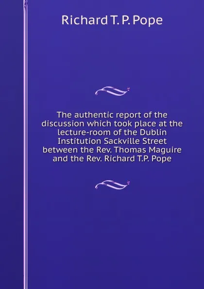 Обложка книги The authentic report of the discussion which took place at the lecture-room of the Dublin Institution Sackville Street between the Rev. Thomas Maguire and the Rev. Richard T.P. Pope, Richard T. P. Pope