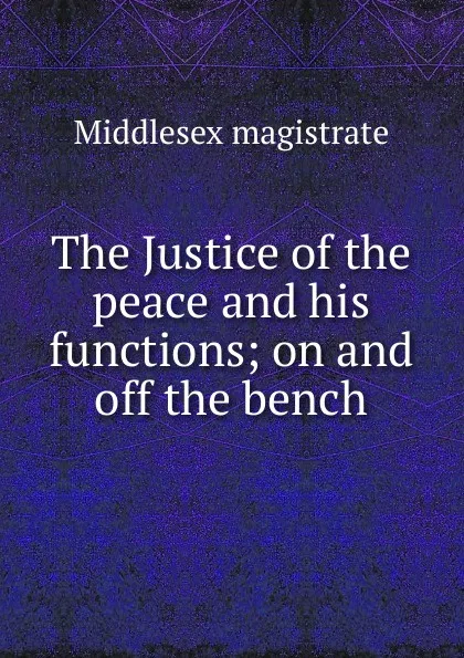 Обложка книги The Justice of the peace and his functions; on and off the bench, Middlesex magistrate