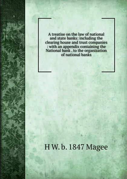 Обложка книги A treatise on the law of national and state banks: including the clearing house and trust companies : with an appendix containing the National bank . to the organization of national banks, H W. b. 1847 Magee