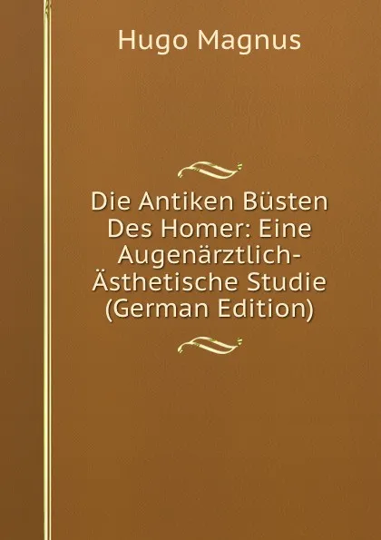 Обложка книги Die Antiken Busten Des Homer: Eine Augenarztlich-Asthetische Studie (German Edition), Hugo Magnus