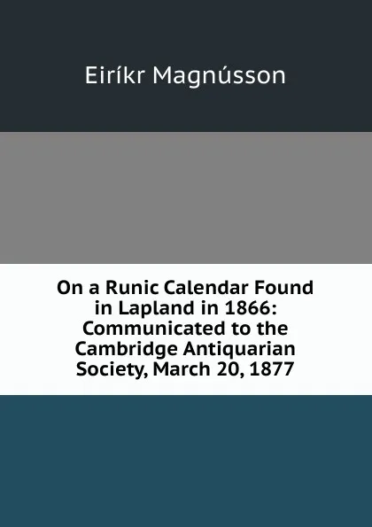 Обложка книги On a Runic Calendar Found in Lapland in 1866: Communicated to the Cambridge Antiquarian Society, March 20, 1877, Eiríkr Magnússon