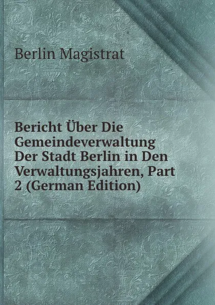 Обложка книги Bericht Uber Die Gemeindeverwaltung Der Stadt Berlin in Den Verwaltungsjahren, Part 2 (German Edition), Berlin Magistrat