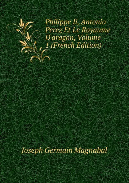 Обложка книги Philippe Ii, Antonio Perez Et Le Royaume D.aragon, Volume 1 (French Edition), Joseph Germain Magnabal