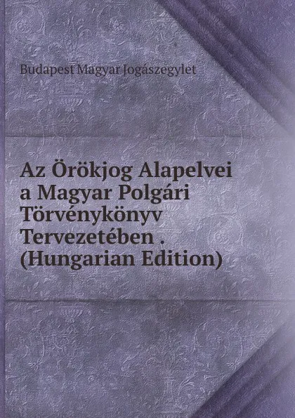 Обложка книги Az Orokjog Alapelvei a Magyar Polgari Torvenykonyv Tervezeteben . (Hungarian Edition), Budapest Magyar Jogászegylet