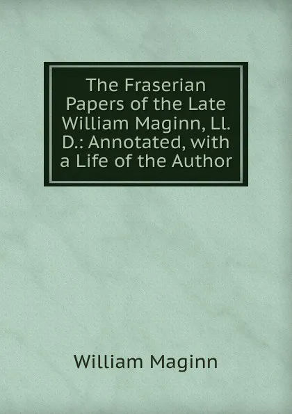 Обложка книги The Fraserian Papers of the Late William Maginn, Ll. D.: Annotated, with a Life of the Author, William Maginn