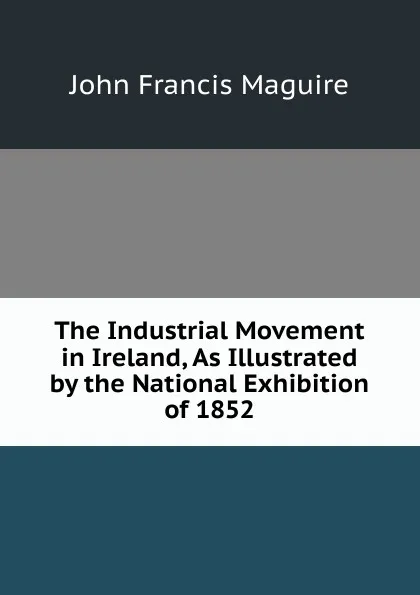 Обложка книги The Industrial Movement in Ireland, As Illustrated by the National Exhibition of 1852, John Francis Maguire