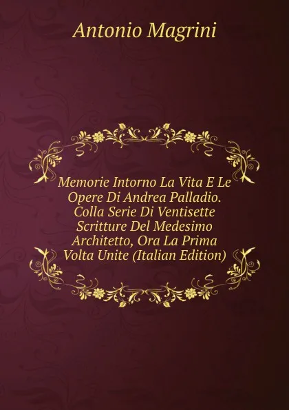 Обложка книги Memorie Intorno La Vita E Le Opere Di Andrea Palladio. Colla Serie Di Ventisette Scritture Del Medesimo Architetto, Ora La Prima Volta Unite (Italian Edition), Antonio Magrini