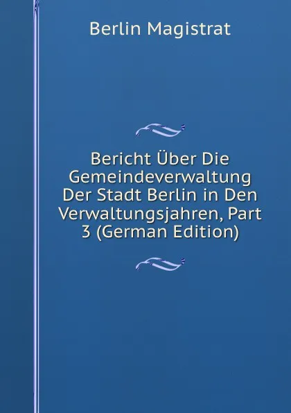 Обложка книги Bericht Uber Die Gemeindeverwaltung Der Stadt Berlin in Den Verwaltungsjahren, Part 3 (German Edition), Berlin Magistrat