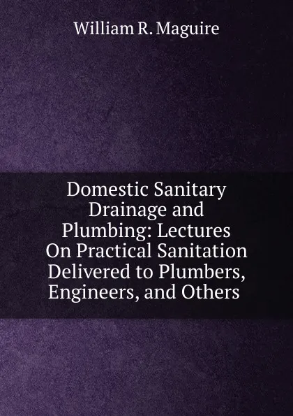 Обложка книги Domestic Sanitary Drainage and Plumbing: Lectures On Practical Sanitation Delivered to Plumbers, Engineers, and Others ., William R. Maguire