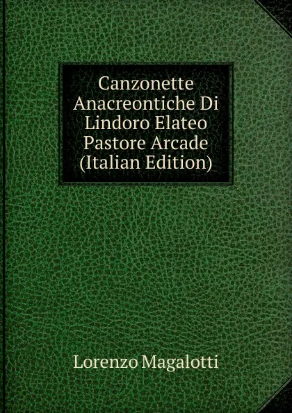 Обложка книги Canzonette Anacreontiche Di Lindoro Elateo Pastore Arcade (Italian Edition), Lorenzo Magalotti