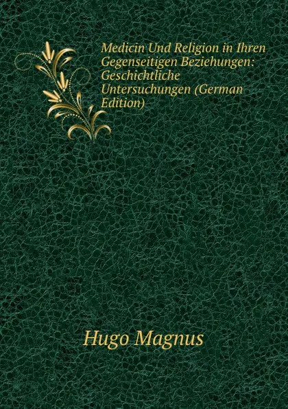 Обложка книги Medicin Und Religion in Ihren Gegenseitigen Beziehungen: Geschichtliche Untersuchungen (German Edition), Hugo Magnus