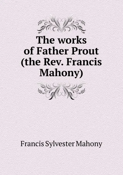 Обложка книги The works of Father Prout (the Rev. Francis Mahony), Francis Sylvester Mahony