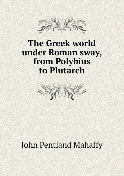 Обложка книги The Greek world under Roman sway, from Polybius to Plutarch, Mahaffy John Pentland