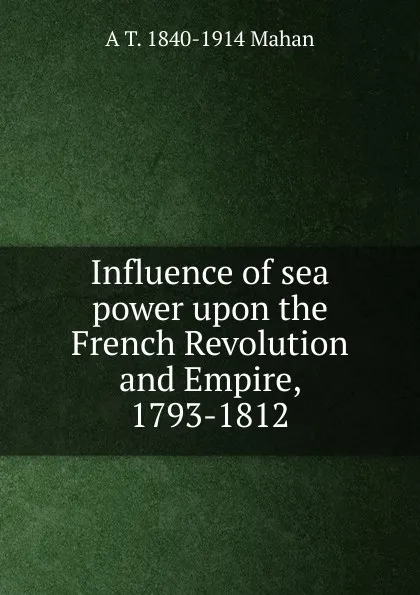 Обложка книги Influence of sea power upon the French Revolution and Empire, 1793-1812, A. T. Mahan