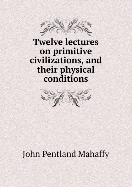 Обложка книги Twelve lectures on primitive civilizations, and their physical conditions, Mahaffy John Pentland