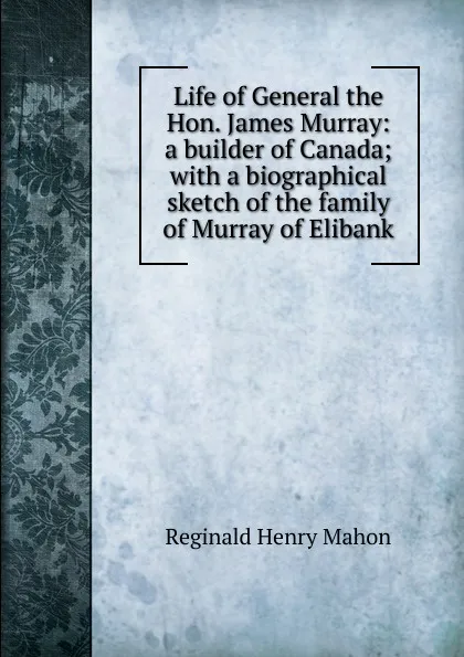 Обложка книги Life of General the Hon. James Murray: a builder of Canada; with a biographical sketch of the family of Murray of Elibank, Reginald Henry Mahon