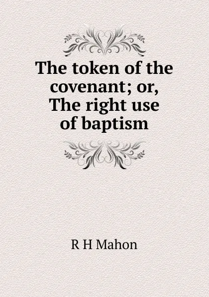 Обложка книги The token of the covenant; or, The right use of baptism, R H Mahon