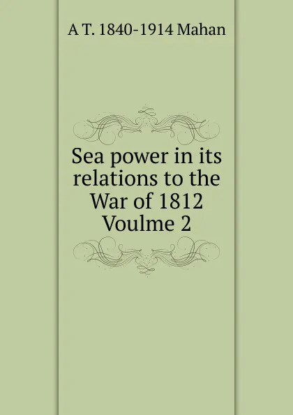 Обложка книги Sea power in its relations to the War of 1812  Voulme 2, A. T. Mahan