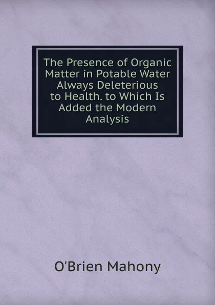 Обложка книги The Presence of Organic Matter in Potable Water Always Deleterious to Health. to Which Is Added the Modern Analysis, O'Brien Mahony