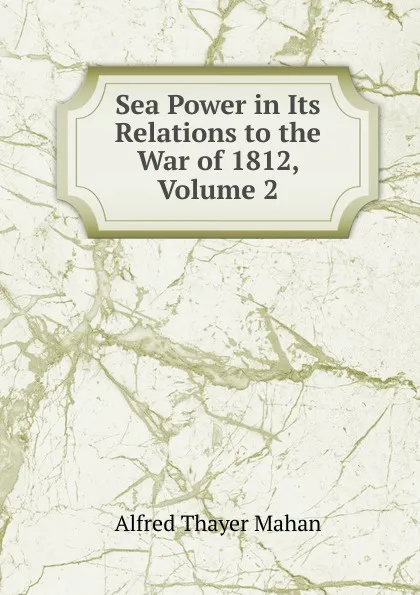 Обложка книги Sea Power in Its Relations to the War of 1812, Volume 2, A. T. Mahan