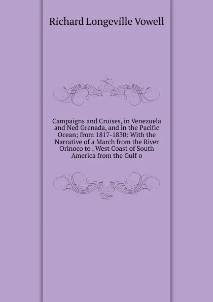 Обложка книги Campaigns and Cruises, in Venezuela and Ned Grenada, and in the Pacific Ocean; from 1817-1830: With the Narrative of a March from the River Orinoco to . West Coast of South America from the Gulf o, Richard Longeville Vowell