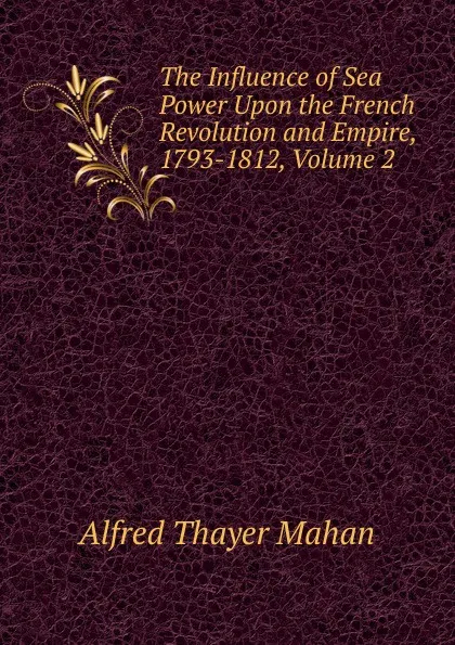 Обложка книги The Influence of Sea Power Upon the French Revolution and Empire, 1793-1812, Volume 2, A. T. Mahan