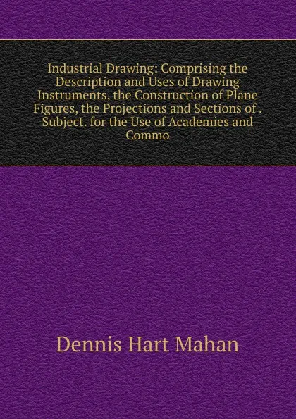 Обложка книги Industrial Drawing: Comprising the Description and Uses of Drawing Instruments, the Construction of Plane Figures, the Projections and Sections of . Subject. for the Use of Academies and Commo, Dennis Hart Mahan