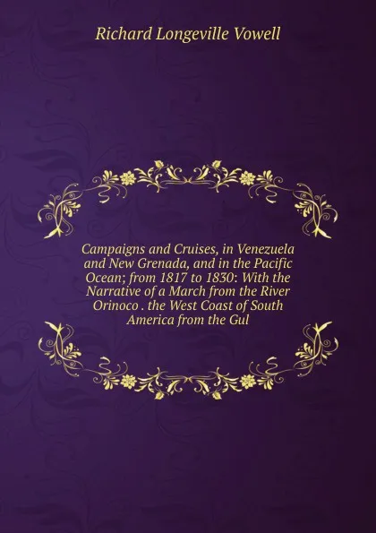 Обложка книги Campaigns and Cruises, in Venezuela and New Grenada, and in the Pacific Ocean; from 1817 to 1830: With the Narrative of a March from the River Orinoco . the West Coast of South America from the Gul, Richard Longeville Vowell