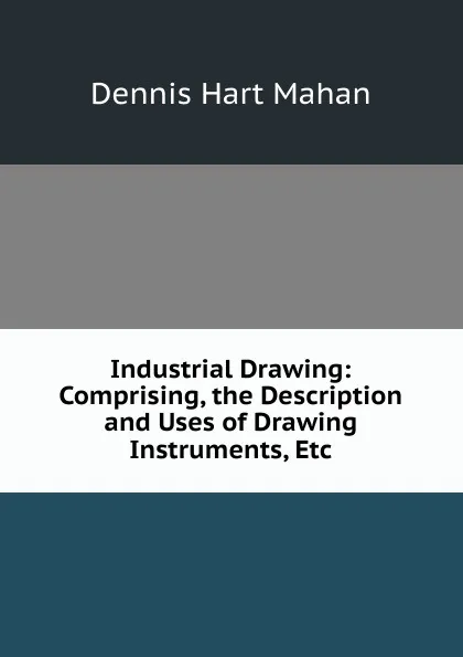 Обложка книги Industrial Drawing: Comprising, the Description and Uses of Drawing Instruments, Etc, Dennis Hart Mahan