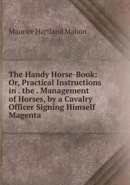 Обложка книги The Handy Horse-Book: Or, Practical Instructions in . the . Management of Horses, by a Cavalry Officer Signing Himself Magenta., Maurice Hartland Mahon