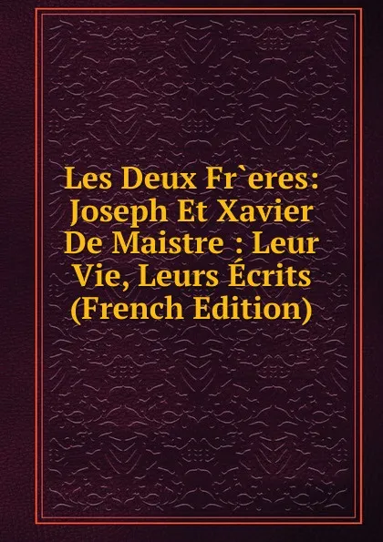 Обложка книги Les Deux Fr.eres: Joseph Et Xavier De Maistre : Leur Vie, Leurs Ecrits (French Edition), 